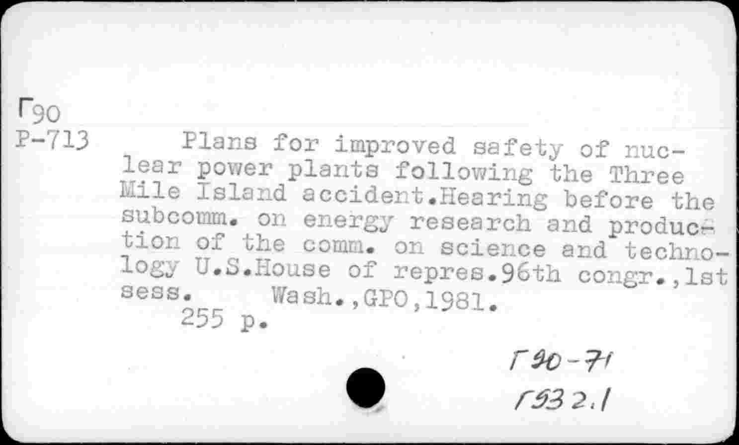 ﻿I"9O
P-713 Plans for improved safety of nuclear power plants following the Three Mile Island accident.Hearing before the subcomm, on energy research and production of the comm, on science and technology U.S.House of repres.96th congr.,lst sess. Wash.,GPO,1981.
255 p.
CM 2 J